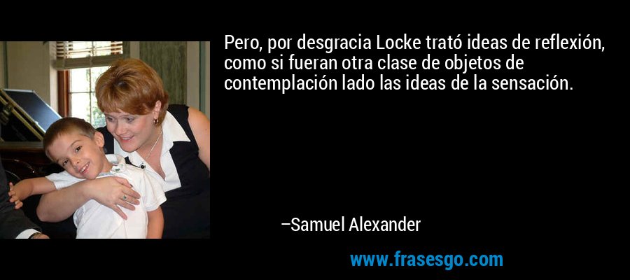 Pero, por desgracia Locke trató ideas de reflexión, como si fueran otra clase de objetos de contemplación lado las ideas de la sensación. – Samuel Alexander