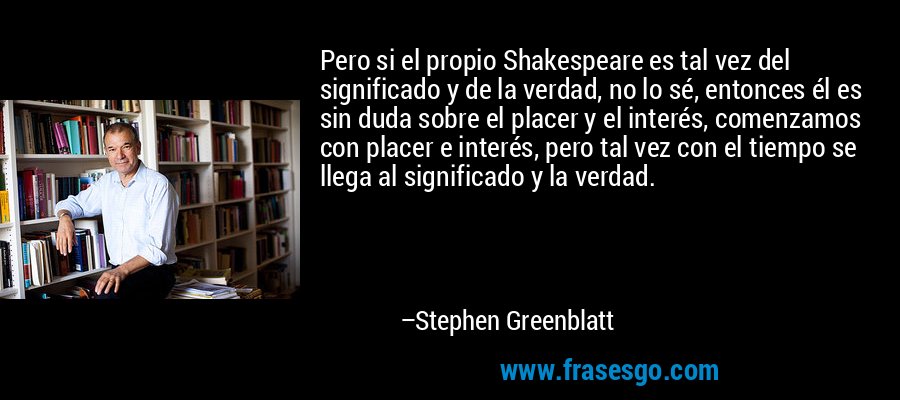 Pero si el propio Shakespeare es tal vez del significado y de la verdad, no lo sé, entonces él es sin duda sobre el placer y el interés, comenzamos con placer e interés, pero tal vez con el tiempo se llega al significado y la verdad. – Stephen Greenblatt