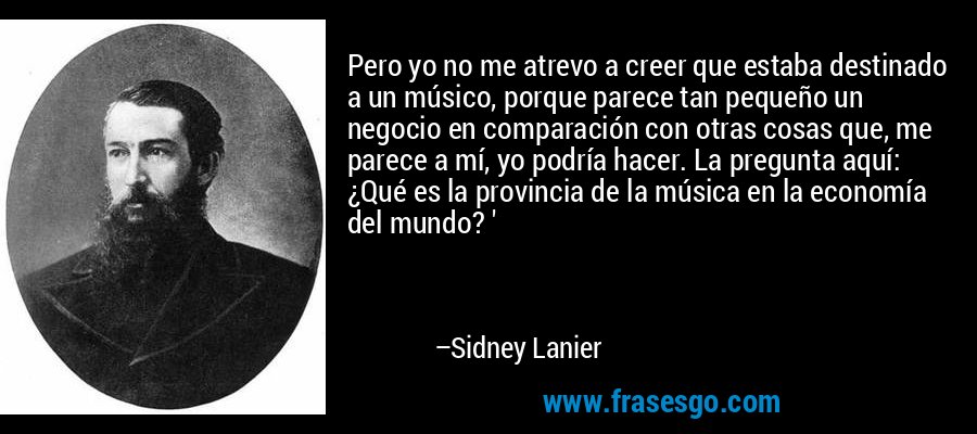 Pero yo no me atrevo a creer que estaba destinado a un músico, porque parece tan pequeño un negocio en comparación con otras cosas que, me parece a mí, yo podría hacer. La pregunta aquí: ¿Qué es la provincia de la música en la economía del mundo? ' – Sidney Lanier