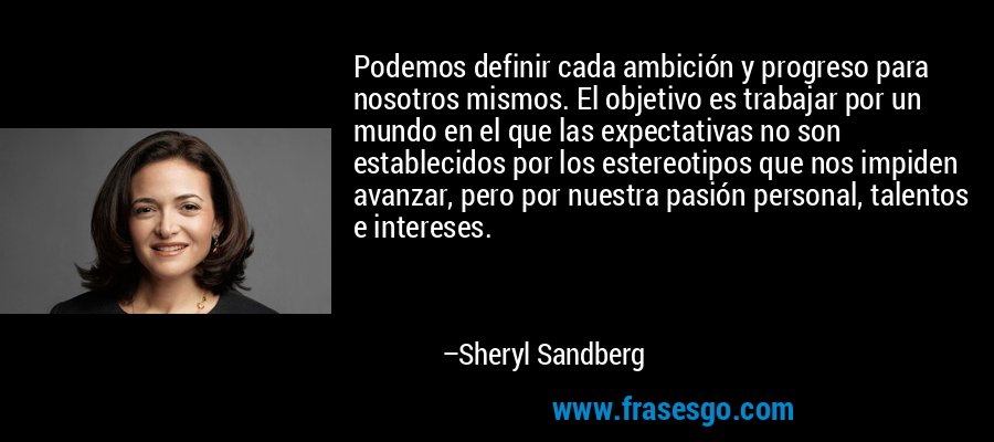 Podemos definir cada ambición y progreso para nosotros mismos. El objetivo es trabajar por un mundo en el que las expectativas no son establecidos por los estereotipos que nos impiden avanzar, pero por nuestra pasión personal, talentos e intereses. – Sheryl Sandberg