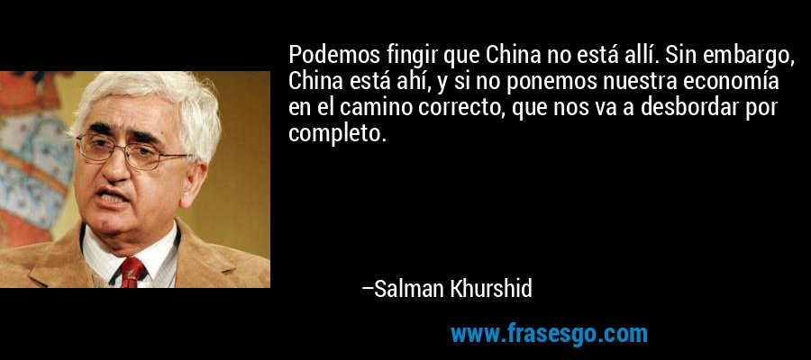 Podemos fingir que China no está allí. Sin embargo, China está ahí, y si no ponemos nuestra economía en el camino correcto, que nos va a desbordar por completo. – Salman Khurshid
