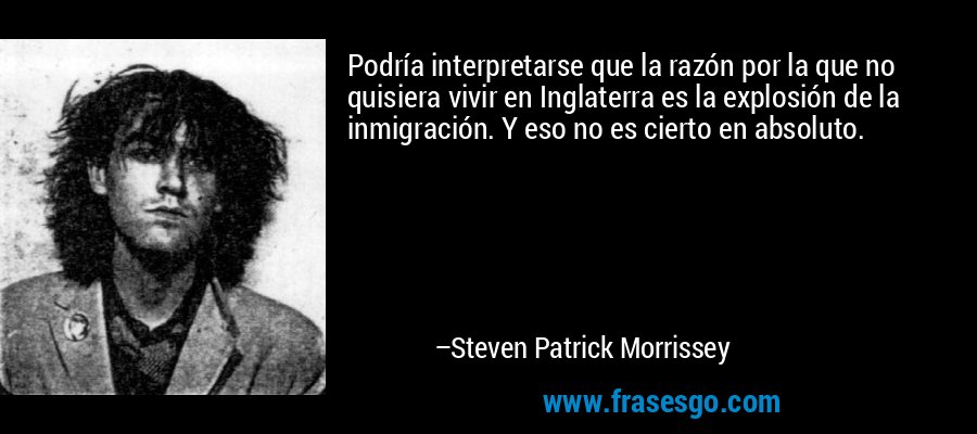 Podría interpretarse que la razón por la que no quisiera vivir en Inglaterra es la explosión de la inmigración. Y eso no es cierto en absoluto. – Steven Patrick Morrissey