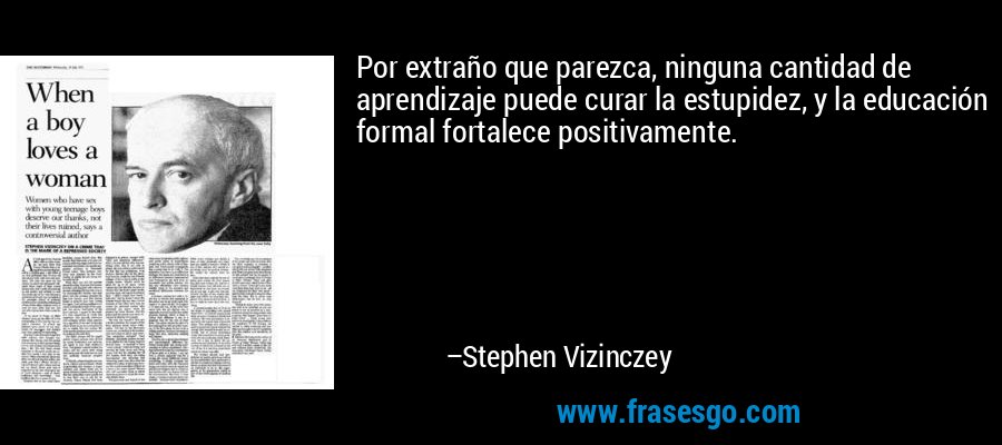 Por extraño que parezca, ninguna cantidad de aprendizaje puede curar la estupidez, y la educación formal fortalece positivamente. – Stephen Vizinczey