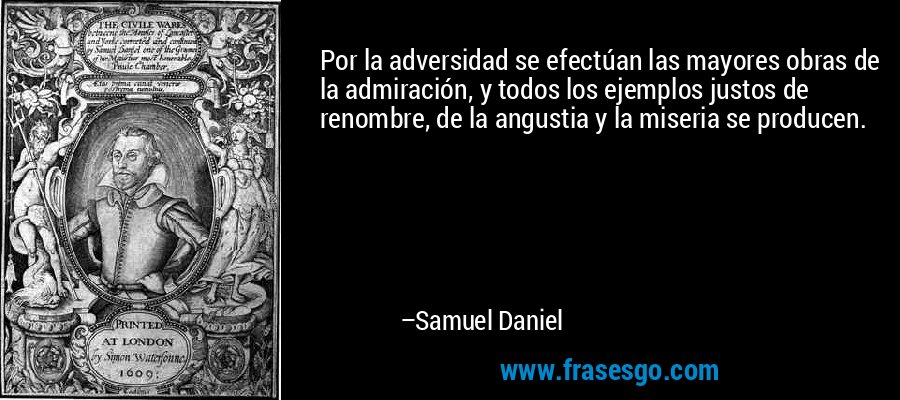 Por la adversidad se efectúan las mayores obras de la admiración, y todos los ejemplos justos de renombre, de la angustia y la miseria se producen. – Samuel Daniel