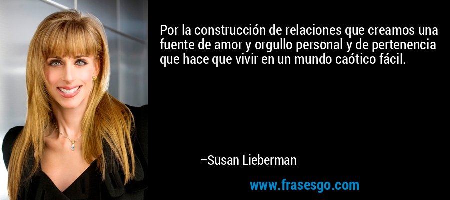 Por la construcción de relaciones que creamos una fuente de amor y orgullo personal y de pertenencia que hace que vivir en un mundo caótico fácil. – Susan Lieberman