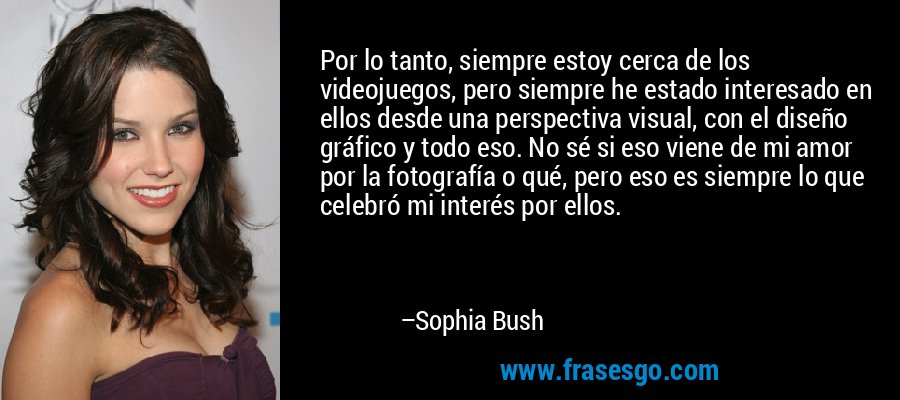Por lo tanto, siempre estoy cerca de los videojuegos, pero siempre he estado interesado en ellos desde una perspectiva visual, con el diseño gráfico y todo eso. No sé si eso viene de mi amor por la fotografía o qué, pero eso es siempre lo que celebró mi interés por ellos. – Sophia Bush