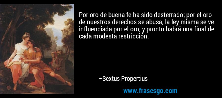 Por oro de buena fe ha sido desterrado; por el oro de nuestros derechos se abusa, la ley misma se ve influenciada por el oro, y pronto habrá una final de cada modesta restricción. – Sextus Propertius