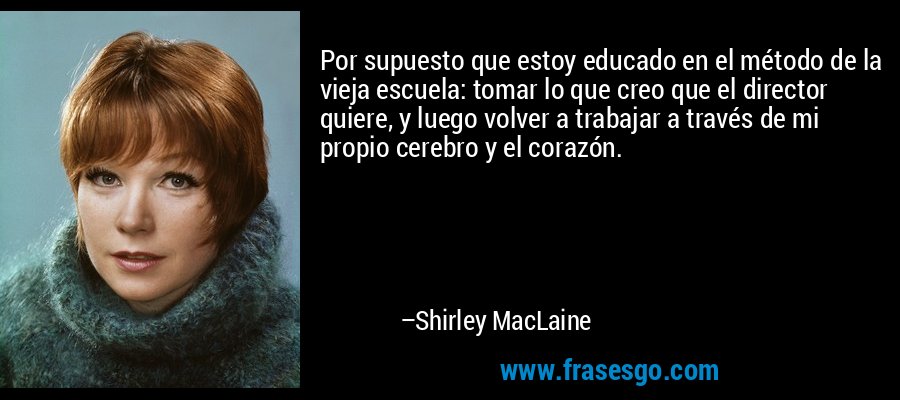 Por supuesto que estoy educado en el método de la vieja escuela: tomar lo que creo que el director quiere, y luego volver a trabajar a través de mi propio cerebro y el corazón. – Shirley MacLaine