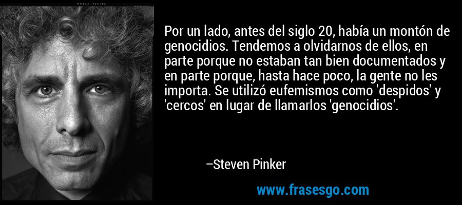 Por un lado, antes del siglo 20, había un montón de genocidios. Tendemos a olvidarnos de ellos, en parte porque no estaban tan bien documentados y en parte porque, hasta hace poco, la gente no les importa. Se utilizó eufemismos como 'despidos' y 'cercos' en lugar de llamarlos 'genocidios'. – Steven Pinker