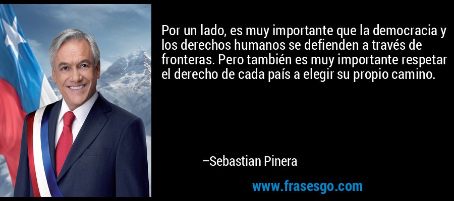 Por un lado, es muy importante que la democracia y los derechos humanos se defienden a través de fronteras. Pero también es muy importante respetar el derecho de cada país a elegir su propio camino. – Sebastian Pinera