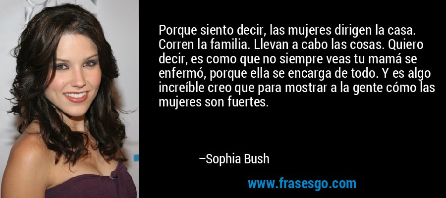 Porque siento decir, las mujeres dirigen la casa. Corren la familia. Llevan a cabo las cosas. Quiero decir, es como que no siempre veas tu mamá se enfermó, porque ella se encarga de todo. Y es algo increíble creo que para mostrar a la gente cómo las mujeres son fuertes. – Sophia Bush