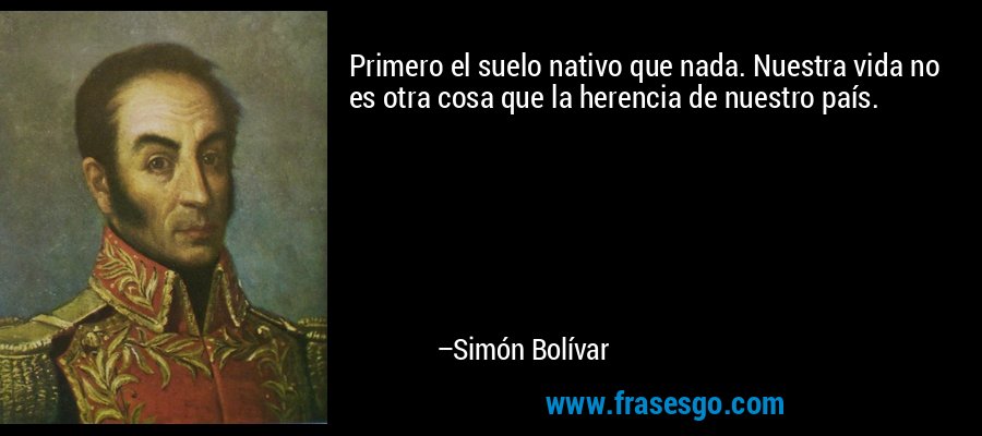 Primero el suelo nativo que nada. Nuestra vida no es otra cosa que la herencia de nuestro país. – Simón Bolívar