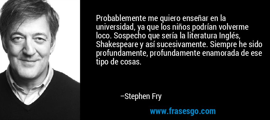 Probablemente me quiero enseñar en la universidad, ya que los niños podrían volverme loco. Sospecho que sería la literatura Inglés, Shakespeare y así sucesivamente. Siempre he sido profundamente, profundamente enamorada de ese tipo de cosas. – Stephen Fry