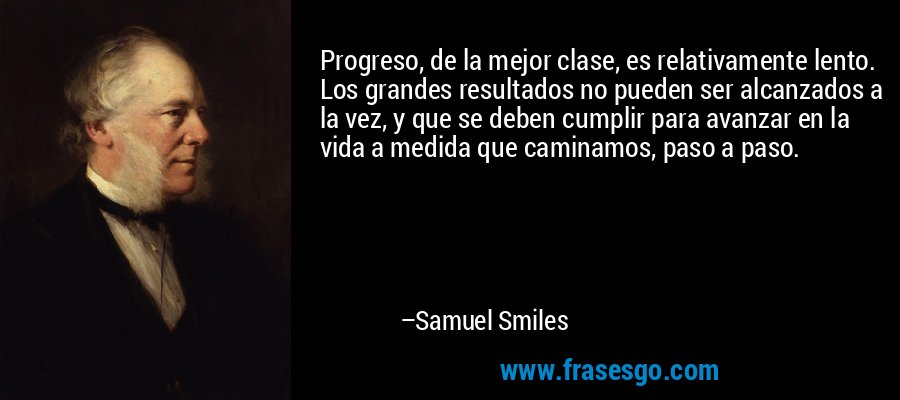 Progreso, de la mejor clase, es relativamente lento. Los grandes resultados no pueden ser alcanzados a la vez, y que se deben cumplir para avanzar en la vida a medida que caminamos, paso a paso. – Samuel Smiles