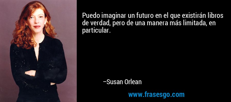 Puedo imaginar un futuro en el que existirán libros de verdad, pero de una manera más limitada, en particular. – Susan Orlean