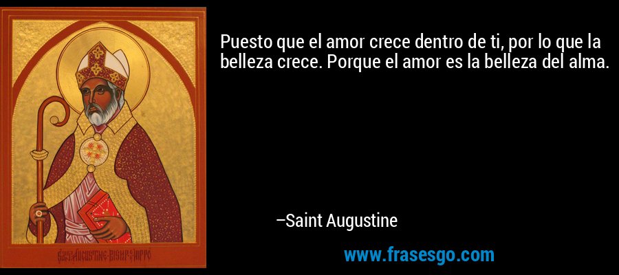Puesto que el amor crece dentro de ti, por lo que la belleza crece. Porque el amor es la belleza del alma. – Saint Augustine