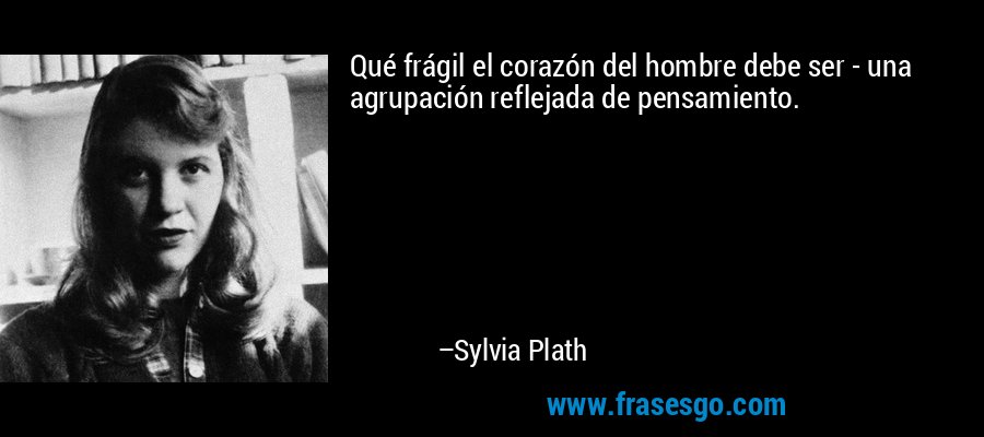 Qué frágil el corazón del hombre debe ser - una agrupación reflejada de pensamiento. – Sylvia Plath