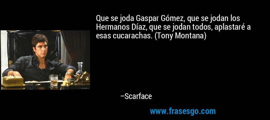 Que se joda Gaspar Gómez, que se jodan los Hermanos Díaz, que se jodan todos, aplastaré a esas cucarachas. (Tony Montana) – Scarface
