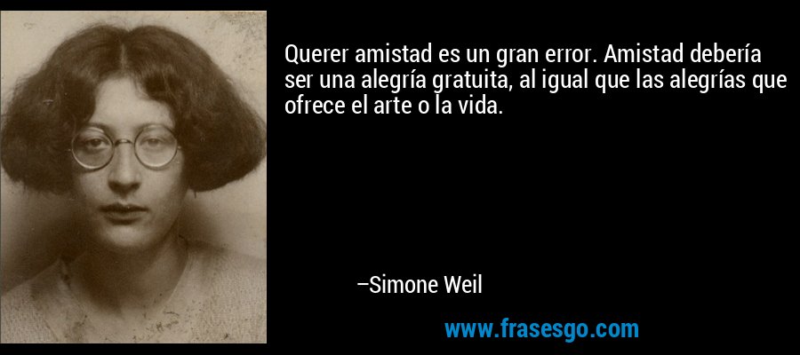 Querer amistad es un gran error. Amistad debería ser una alegría gratuita, al igual que las alegrías que ofrece el arte o la vida. – Simone Weil
