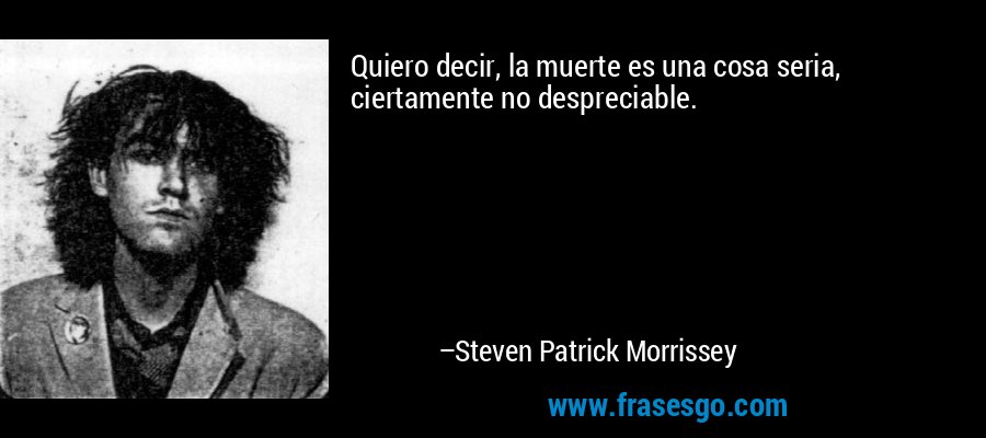 Quiero decir, la muerte es una cosa seria, ciertamente no despreciable. – Steven Patrick Morrissey
