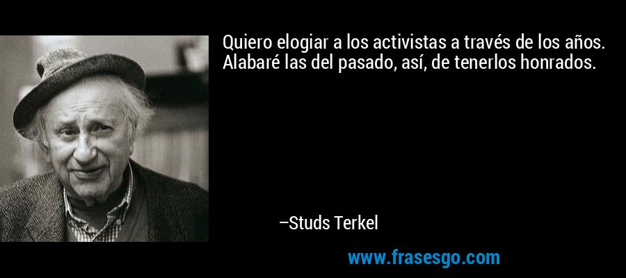 Quiero elogiar a los activistas a través de los años. Alabaré las del pasado, así, de tenerlos honrados. – Studs Terkel