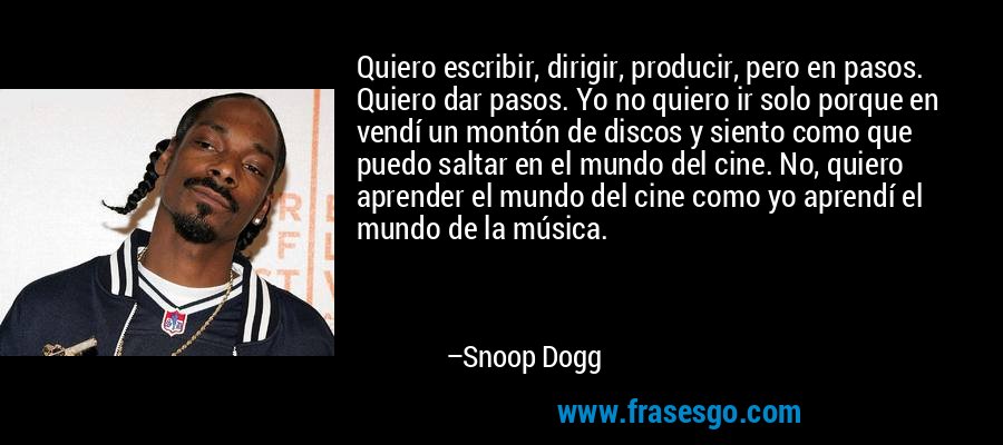 Quiero escribir, dirigir, producir, pero en pasos. Quiero dar pasos. Yo no quiero ir solo porque en vendí un montón de discos y siento como que puedo saltar en el mundo del cine. No, quiero aprender el mundo del cine como yo aprendí el mundo de la música. – Snoop Dogg