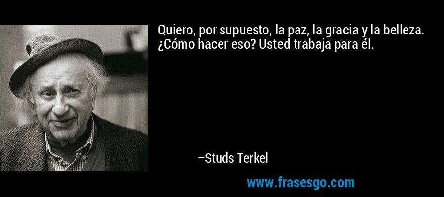 Quiero, por supuesto, la paz, la gracia y la belleza. ¿Cómo hacer eso? Usted trabaja para él. – Studs Terkel
