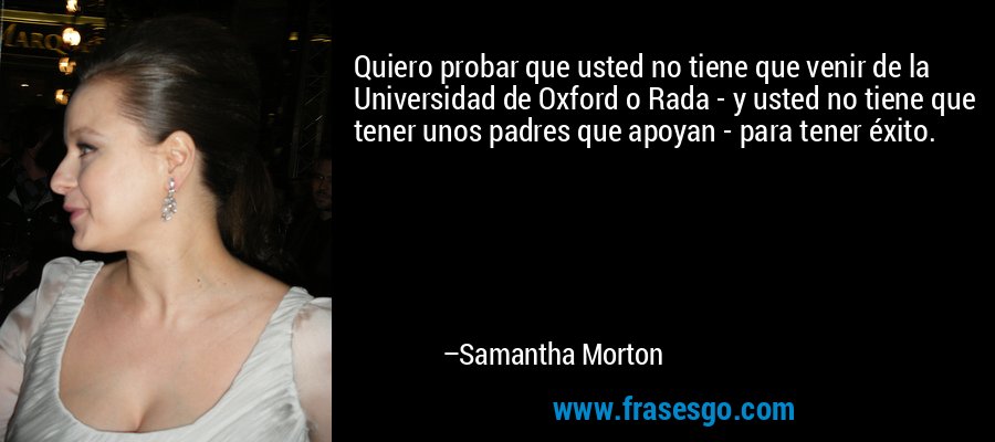 Quiero probar que usted no tiene que venir de la Universidad de Oxford o Rada - y usted no tiene que tener unos padres que apoyan - para tener éxito. – Samantha Morton