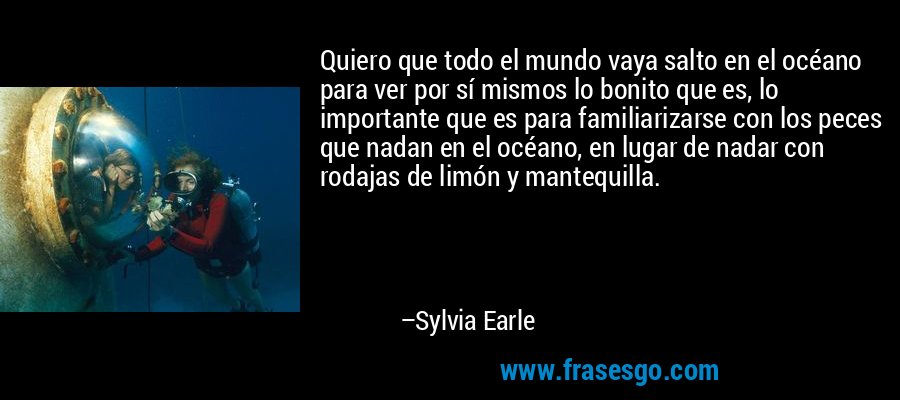 Quiero que todo el mundo vaya salto en el océano para ver por sí mismos lo bonito que es, lo importante que es para familiarizarse con los peces que nadan en el océano, en lugar de nadar con rodajas de limón y mantequilla. – Sylvia Earle