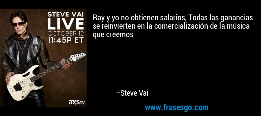 Ray y yo no obtienen salarios, Todas las ganancias se reinvierten en la comercialización de la música que creemos – Steve Vai