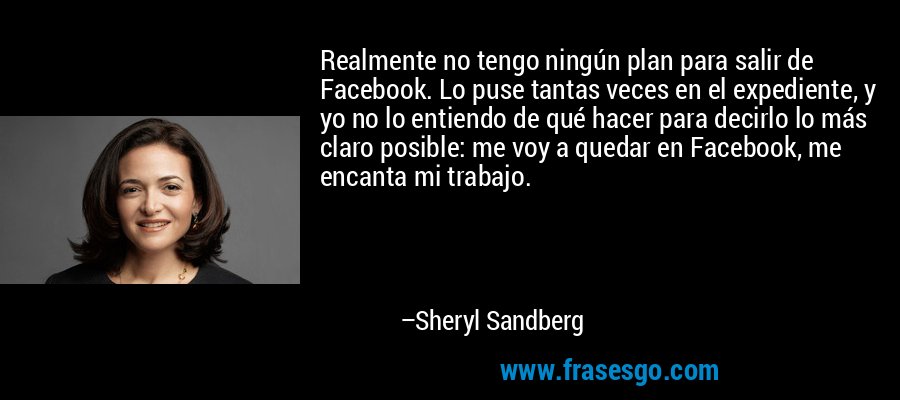 Realmente no tengo ningún plan para salir de Facebook. Lo puse tantas veces en el expediente, y yo no lo entiendo de qué hacer para decirlo lo más claro posible: me voy a quedar en Facebook, me encanta mi trabajo. – Sheryl Sandberg