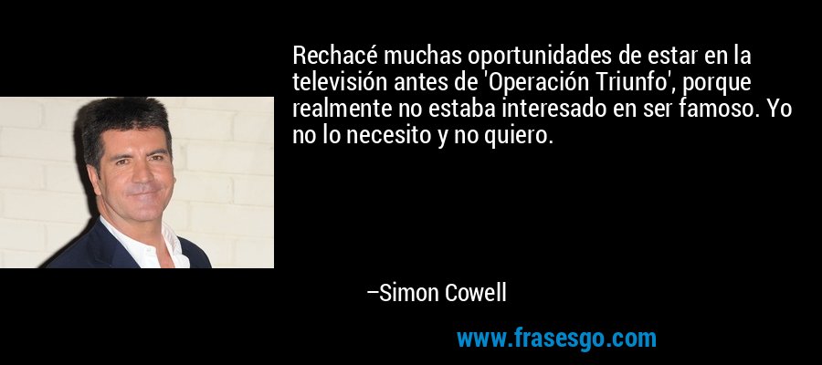 Rechacé muchas oportunidades de estar en la televisión antes de 'Operación Triunfo', porque realmente no estaba interesado en ser famoso. Yo no lo necesito y no quiero. – Simon Cowell