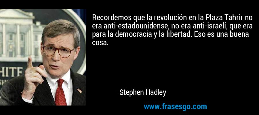 Recordemos que la revolución en la Plaza Tahrir no era anti-estadounidense, no era anti-israelí, que era para la democracia y la libertad. Eso es una buena cosa. – Stephen Hadley