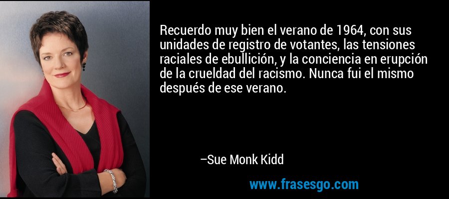 Recuerdo muy bien el verano de 1964, con sus unidades de registro de votantes, las tensiones raciales de ebullición, y la conciencia en erupción de la crueldad del racismo. Nunca fui el mismo después de ese verano. – Sue Monk Kidd