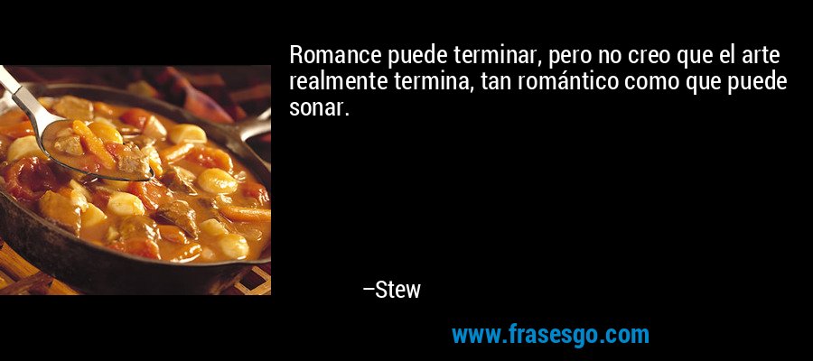 Romance puede terminar, pero no creo que el arte realmente termina, tan romántico como que puede sonar. – Stew