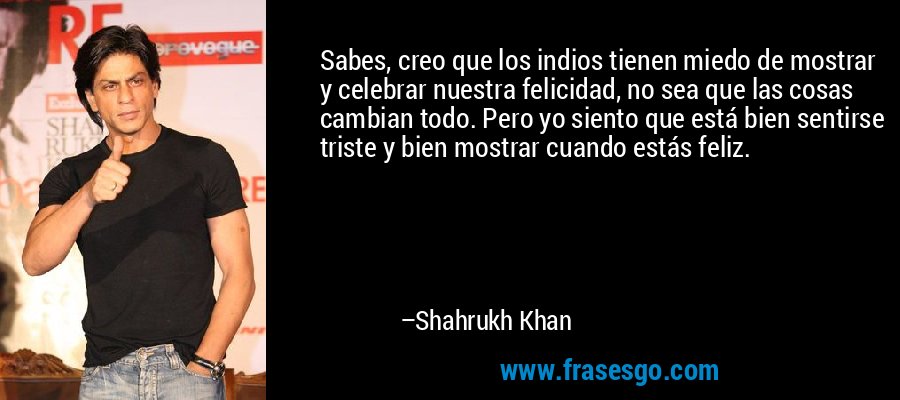 Sabes, creo que los indios tienen miedo de mostrar y celebrar nuestra felicidad, no sea que las cosas cambian todo. Pero yo siento que está bien sentirse triste y bien mostrar cuando estás feliz. – Shahrukh Khan