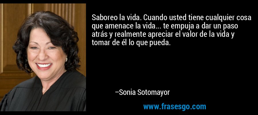 Saboreo la vida. Cuando usted tiene cualquier cosa que amenace la vida... te empuja a dar un paso atrás y realmente apreciar el valor de la vida y tomar de él lo que pueda. – Sonia Sotomayor