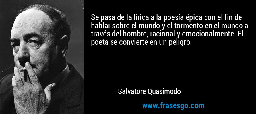 Se pasa de la lírica a la poesía épica con el fin de hablar sobre el mundo y el tormento en el mundo a través del hombre, racional y emocionalmente. El poeta se convierte en un peligro. – Salvatore Quasimodo