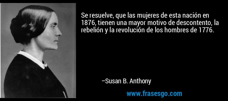 Se resuelve, que las mujeres de esta nación en 1876, tienen una mayor motivo de descontento, la rebelión y la revolución de los hombres de 1776. – Susan B. Anthony