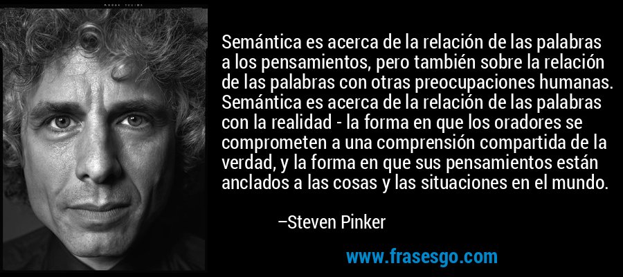 Semántica es acerca de la relación de las palabras a los pensamientos, pero también sobre la relación de las palabras con otras preocupaciones humanas. Semántica es acerca de la relación de las palabras con la realidad - la forma en que los oradores se comprometen a una comprensión compartida de la verdad, y la forma en que sus pensamientos están anclados a las cosas y las situaciones en el mundo. – Steven Pinker