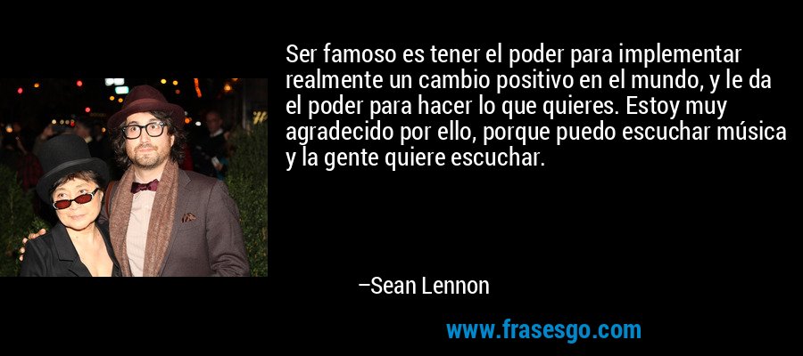 Ser famoso es tener el poder para implementar realmente un cambio positivo en el mundo, y le da el poder para hacer lo que quieres. Estoy muy agradecido por ello, porque puedo escuchar música y la gente quiere escuchar. – Sean Lennon