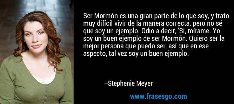 Ser Mormón es una gran parte de lo que soy, y trato muy difícil vivir de la manera correcta, pero no sé que soy un ejemplo. Odio a decir, 'Sí, mírame. Yo soy un buen ejemplo de ser Mormón. Quiero ser la mejor persona que puedo ser, así que en ese aspecto, tal vez soy un buen ejemplo. – Stephenie Meyer