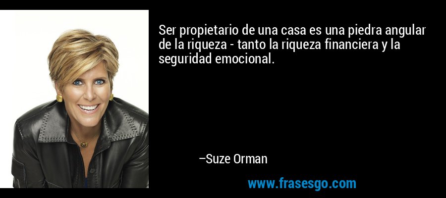 Ser propietario de una casa es una piedra angular de la riqueza - tanto la riqueza financiera y la seguridad emocional. – Suze Orman