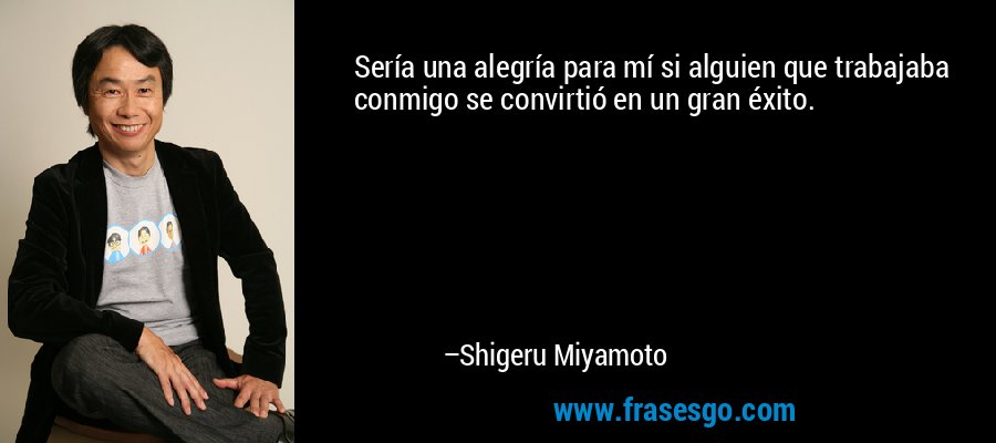 Sería una alegría para mí si alguien que trabajaba conmigo se convirtió en un gran éxito. – Shigeru Miyamoto