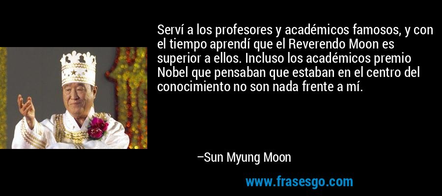 Serví a los profesores y académicos famosos, y con el tiempo aprendí que el Reverendo Moon es superior a ellos. Incluso los académicos premio Nobel que pensaban que estaban en el centro del conocimiento no son nada frente a mí. – Sun Myung Moon