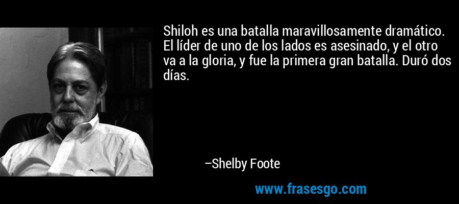 Shiloh es una batalla maravillosamente dramático. El líder de uno de los lados es asesinado, y el otro va a la gloria, y fue la primera gran batalla. Duró dos días. – Shelby Foote