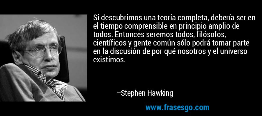 Si descubrimos una teoría completa, debería ser en el tiempo comprensible en principio amplio de todos. Entonces seremos todos, filósofos, científicos y gente común sólo podrá tomar parte en la discusión de por qué nosotros y el universo existimos. – Stephen Hawking