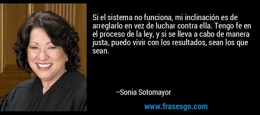 Si el sistema no funciona, mi inclinación es de arreglarlo en vez de luchar contra ella. Tengo fe en el proceso de la ley, y si se lleva a cabo de manera justa, puedo vivir con los resultados, sean los que sean. – Sonia Sotomayor