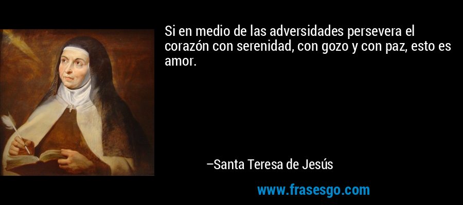 Si en medio de las adversidades persevera el corazón con serenidad, con gozo y con paz, esto es amor. – Santa Teresa de Jesús
