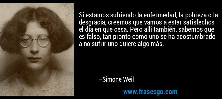 Si estamos sufriendo la enfermedad, la pobreza o la desgracia, creemos que vamos a estar satisfechos el día en que cesa. Pero allí también, sabemos que es falso, tan pronto como uno se ha acostumbrado a no sufrir uno quiere algo más. – Simone Weil